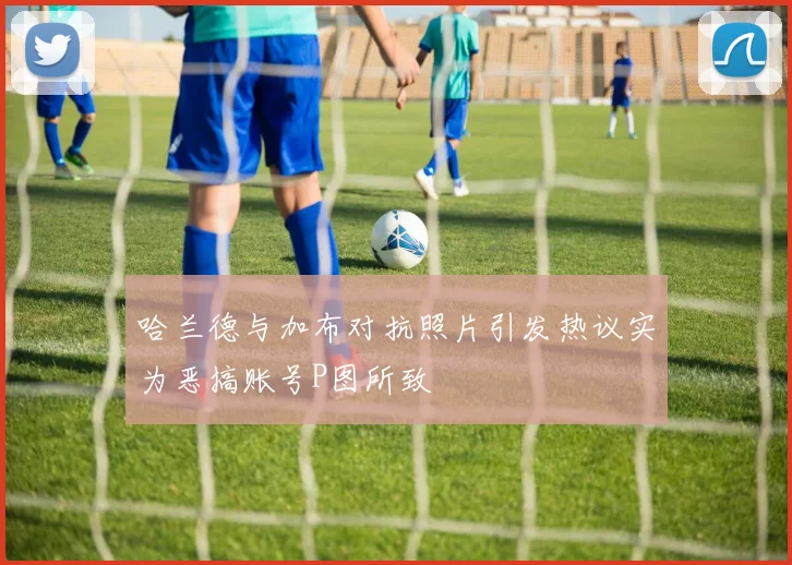哈兰德与加布对抗照片引发热议实为恶搞账号P图所致