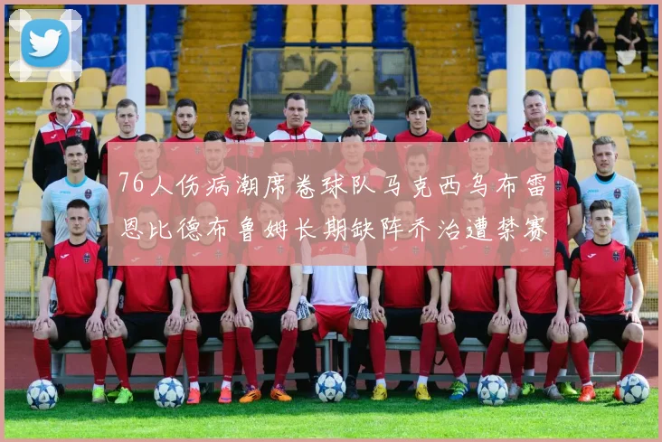 76人伤病潮席卷球队马克西乌布雷恩比德布鲁姆长期缺阵乔治遭禁赛困扰