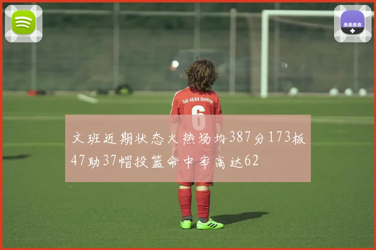 文班近期状态火热场均387分173板47助37帽投篮命中率高达62