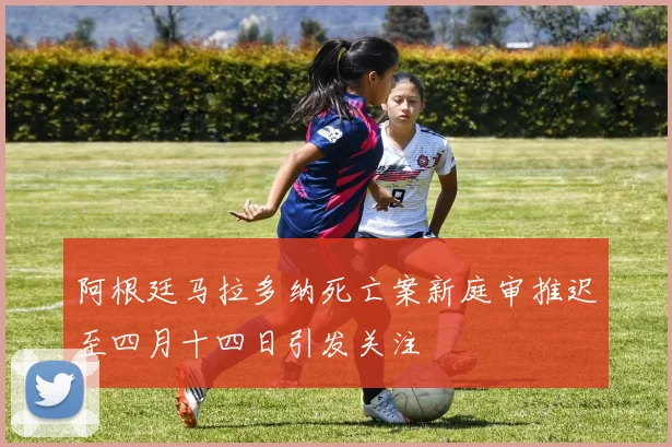 阿根廷马拉多纳死亡案新庭审推迟至四月十四日引发关注