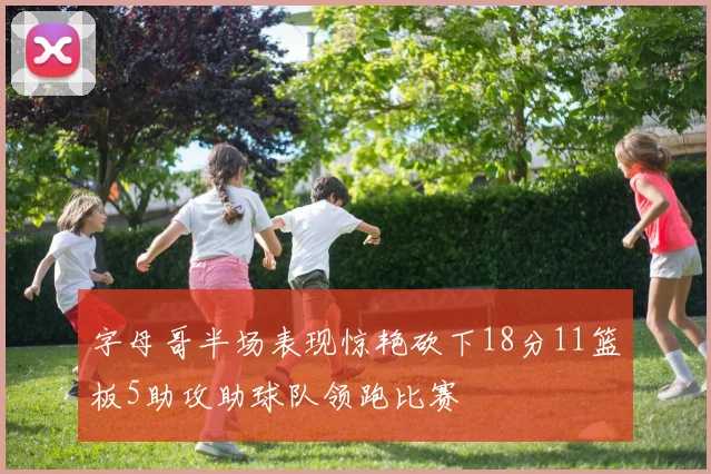 字母哥半场表现惊艳砍下18分11篮板5助攻助球队领跑比赛