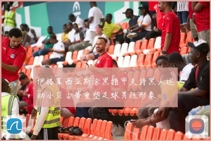 伊格莱西亚斯涂黑指甲支持黑人运动小贝古蒂重塑足球男性形象